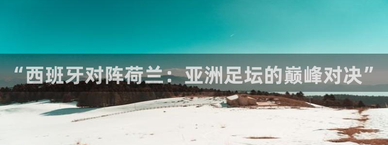 世界杯直播网：“西班牙对阵荷兰：亚洲足坛的巅峰对决”